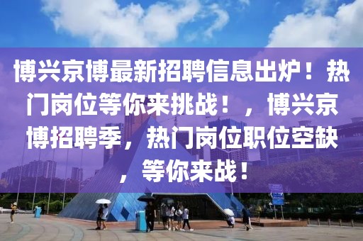 博兴京博最新招聘信息出炉！热门岗位等你来挑战！，博兴京博招聘季，热门岗位职位空缺，等你来战！