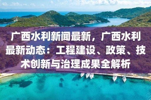 广西水利新闻最新，广西水利最新动态：工程建设、政策、技术创新与治理成果全解析