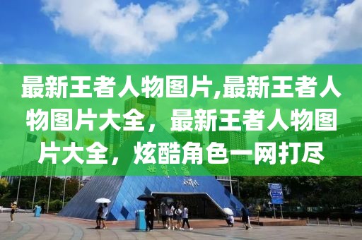 最新王者人物图片,最新王者人物图片大全，最新王者人物图片大全，炫酷角色一网打尽