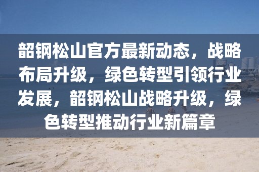 韶钢松山官方最新动态，战略布局升级，绿色转型引领行业发展，韶钢松山战略升级，绿色转型推动行业新篇章