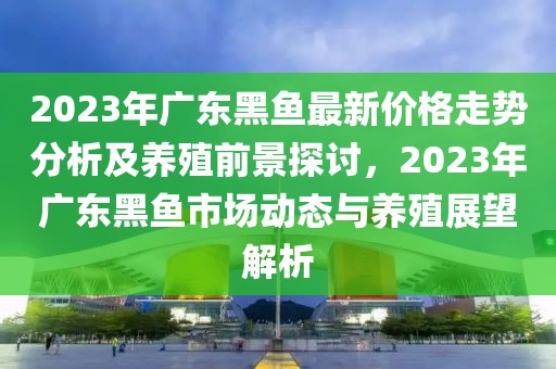 2023年广东黑鱼最新价格走势分析及养殖前景探讨，2023年广东黑鱼市场动态与养殖展望解析