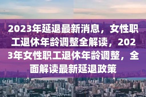 2023年延退最新消息，女性职工退休年龄调整全解读，2023年女性职工退休年龄调整，全面解读最新延退政策