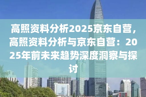 高照资料分析2025京东自营，高照资料分析与京东自营：2025年前未来趋势深度洞察与探讨