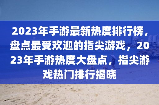 2023年手游最新热度排行榜，盘点最受欢迎的指尖游戏，2023年手游热度大盘点，指尖游戏热门排行揭晓