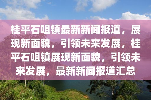 桂平石咀镇最新新闻报道，展现新面貌，引领未来发展，桂平石咀镇展现新面貌，引领未来发展，最新新闻报道汇总