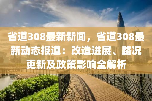 省道308最新新闻，省道308最新动态报道：改造进展、路况更新及政策影响全解析