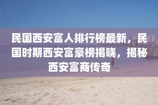 民国西安富人排行榜最新，民国时期西安富豪榜揭晓，揭秘西安富商传奇