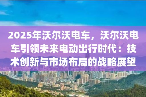 2025年沃尔沃电车，沃尔沃电车引领未来电动出行时代：技术创新与市场布局的战略展望