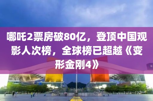 哪吒2票房破80亿，登顶中国观影人次榜，全球榜已超越《变形金刚4》