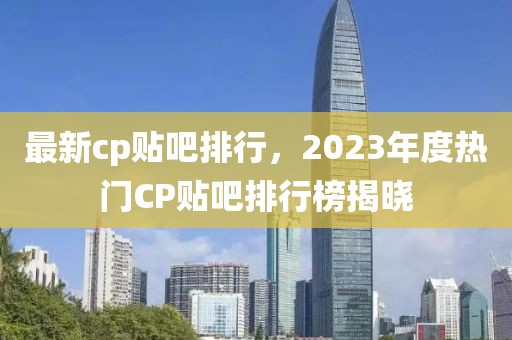 最新cp贴吧排行，2023年度热门CP贴吧排行榜揭晓