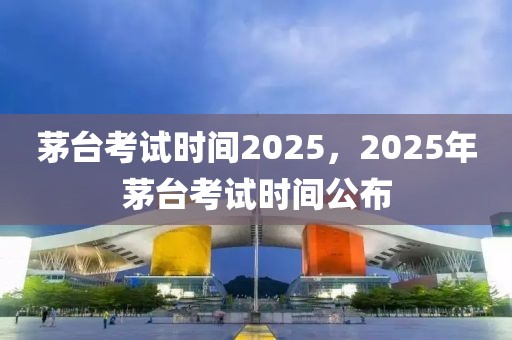 茅台考试时间2025，2025年茅台考试时间公布