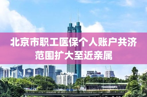 北京市职工医保个人账户共济范围扩大至近亲属