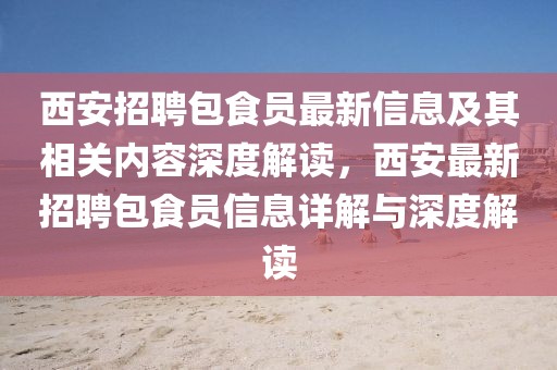 西安招聘包食员最新信息及其相关内容深度解读，西安最新招聘包食员信息详解与深度解读