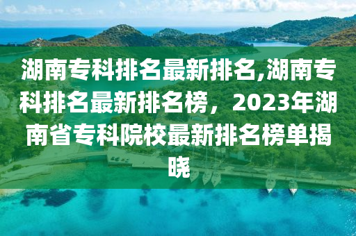 湖南专科排名最新排名，湖南专科最新排名榜单揭晓